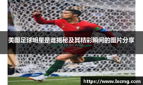 美图足球明星是谁揭秘及其精彩瞬间的图片分享