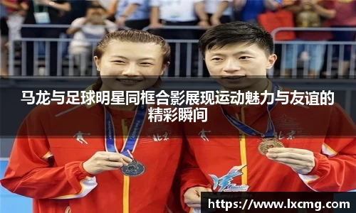 马龙与足球明星同框合影展现运动魅力与友谊的精彩瞬间