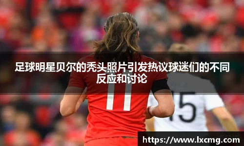 足球明星贝尔的秃头照片引发热议球迷们的不同反应和讨论